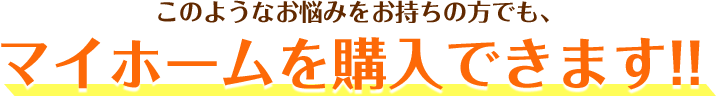 このようなお悩みをお持ちの方でも、マイホームを購入できます!!