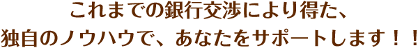 これまでの銀行交渉により得た、独自のノウハウで、あなたをサポートします！！